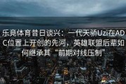 乐竞体育昔日谈兴：一代天骄Uzi在ADC位置上开创的先河，英雄联盟后辈如何继承其“前期对线压制”