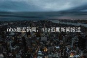 nba最近新闻，nba近期新闻报道