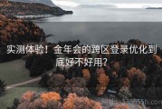 实测体验！金年会的跨区登录优化到底好不好用？