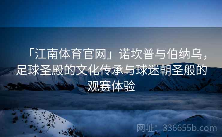 「江南体育官网」诺坎普与伯纳乌，足球圣殿的文化传承与球迷朝圣般的观赛体验