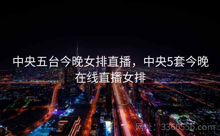 中央五台今晚女排直播，中央5套今晚在线直播女排