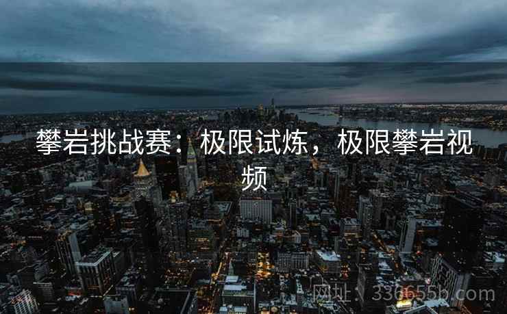 攀岩挑战赛：极限试炼，极限攀岩视频