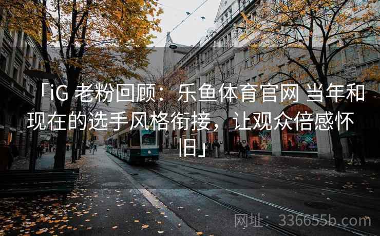 「iG 老粉回顾：乐鱼体育官网 当年和现在的选手风格衔接，让观众倍感怀旧」