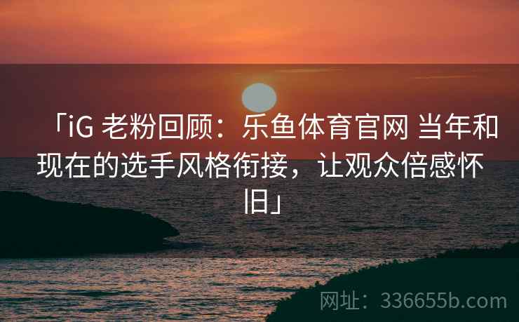 「iG 老粉回顾：乐鱼体育官网 当年和现在的选手风格衔接，让观众倍感怀旧」