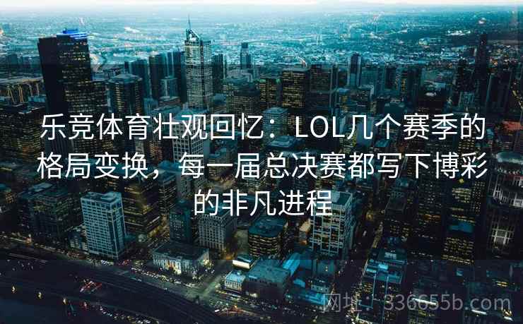 乐竞体育壮观回忆：LOL几个赛季的格局变换，每一届总决赛都写下博彩的非凡进程