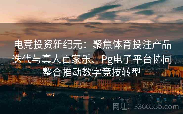 电竞投资新纪元：聚焦体育投注产品迭代与真人百家乐、Pg电子平台协同整合推动数字竞技转型