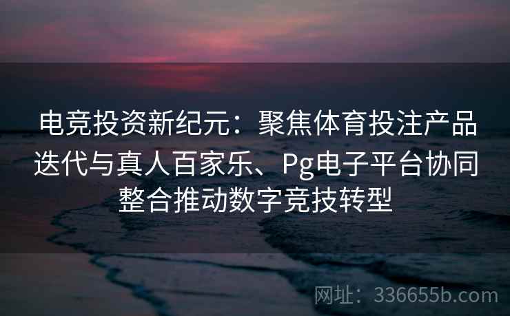 电竞投资新纪元：聚焦体育投注产品迭代与真人百家乐、Pg电子平台协同整合推动数字竞技转型