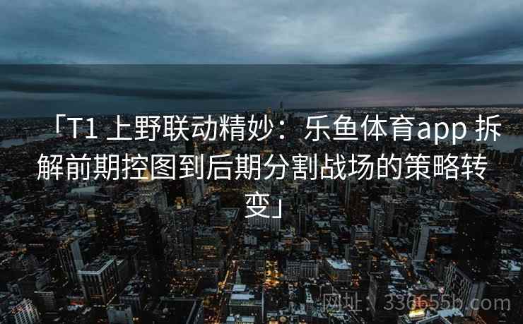 「T1 上野联动精妙：乐鱼体育app 拆解前期控图到后期分割战场的策略转变」