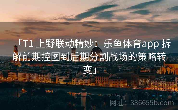 「T1 上野联动精妙：乐鱼体育app 拆解前期控图到后期分割战场的策略转变」