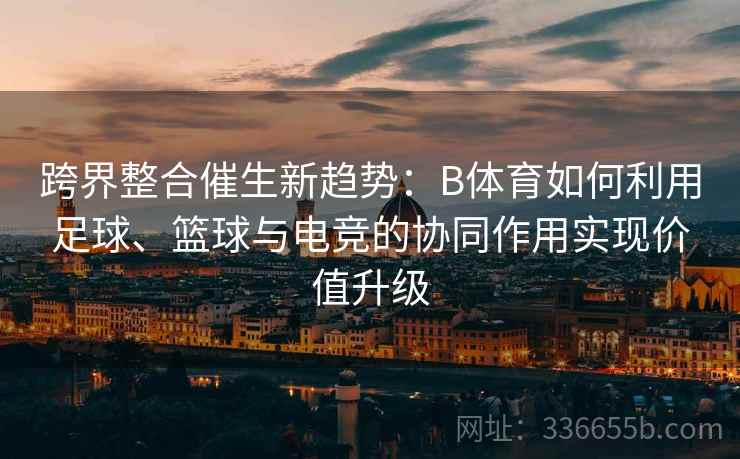 跨界整合催生新趋势：B体育如何利用足球、篮球与电竞的协同作用实现价值升级