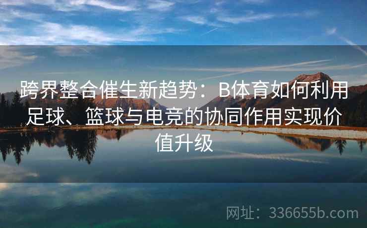 跨界整合催生新趋势：B体育如何利用足球、篮球与电竞的协同作用实现价值升级