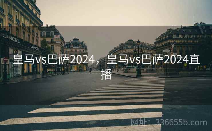 皇马vs巴萨2024，皇马vs巴萨2024直播