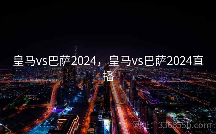 皇马vs巴萨2024，皇马vs巴萨2024直播