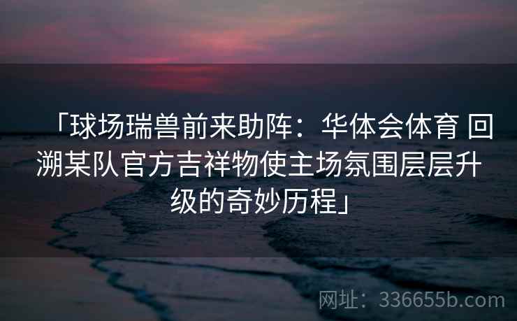 「球场瑞兽前来助阵：华体会体育 回溯某队官方吉祥物使主场氛围层层升级的奇妙历程」