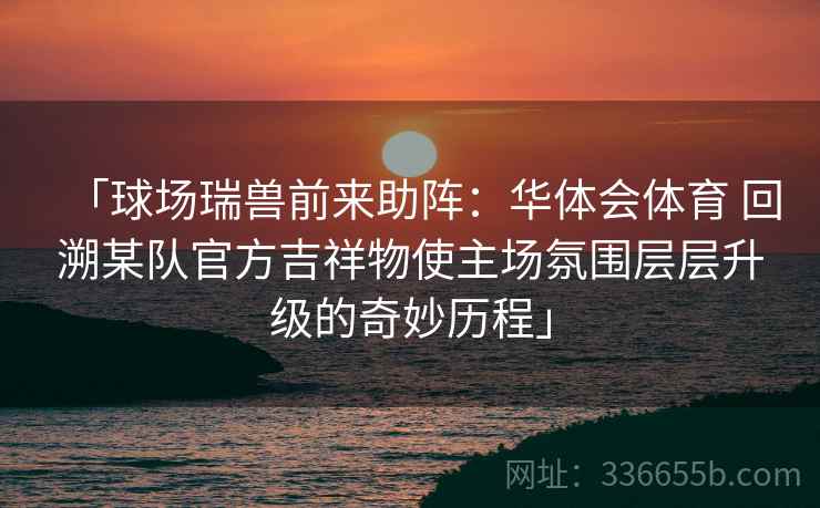 「球场瑞兽前来助阵：华体会体育 回溯某队官方吉祥物使主场氛围层层升级的奇妙历程」