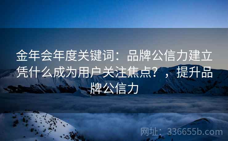 金年会年度关键词：品牌公信力建立凭什么成为用户关注焦点？，提升品牌公信力