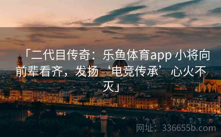 「二代目传奇：乐鱼体育app 小将向前辈看齐，发扬‘电竞传承’心火不灭」