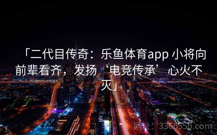 「二代目传奇：乐鱼体育app 小将向前辈看齐，发扬‘电竞传承’心火不灭」