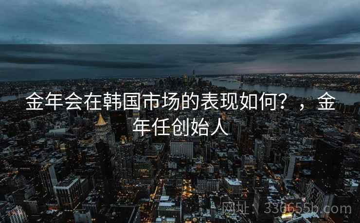 金年会在韩国市场的表现如何？，金年任创始人