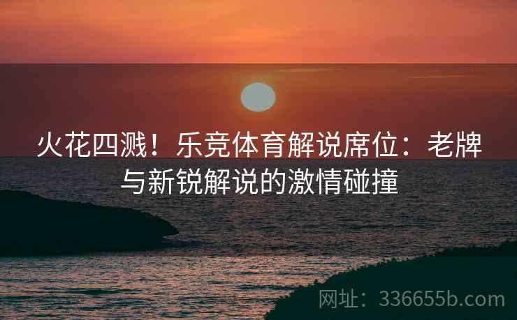 火花四溅！乐竞体育解说席位：老牌与新锐解说的激情碰撞