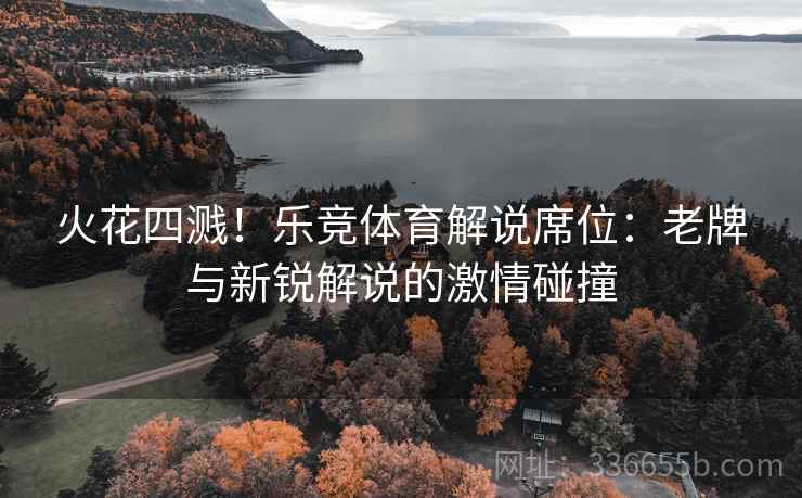 火花四溅！乐竞体育解说席位：老牌与新锐解说的激情碰撞