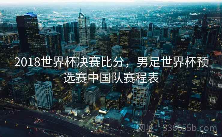 2018世界杯决赛比分，男足世界杯预选赛中国队赛程表