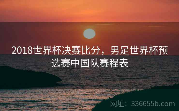 2018世界杯决赛比分，男足世界杯预选赛中国队赛程表