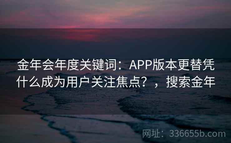 金年会年度关键词：APP版本更替凭什么成为用户关注焦点？，搜索金年