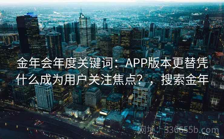 金年会年度关键词：APP版本更替凭什么成为用户关注焦点？，搜索金年