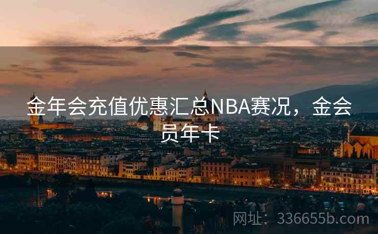 金年会充值优惠汇总NBA赛况，金会员年卡
