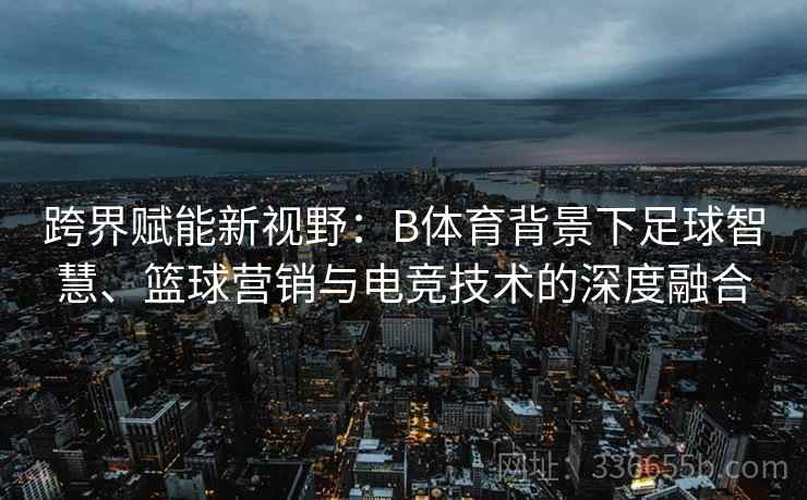 跨界赋能新视野：B体育背景下足球智慧、篮球营销与电竞技术的深度融合