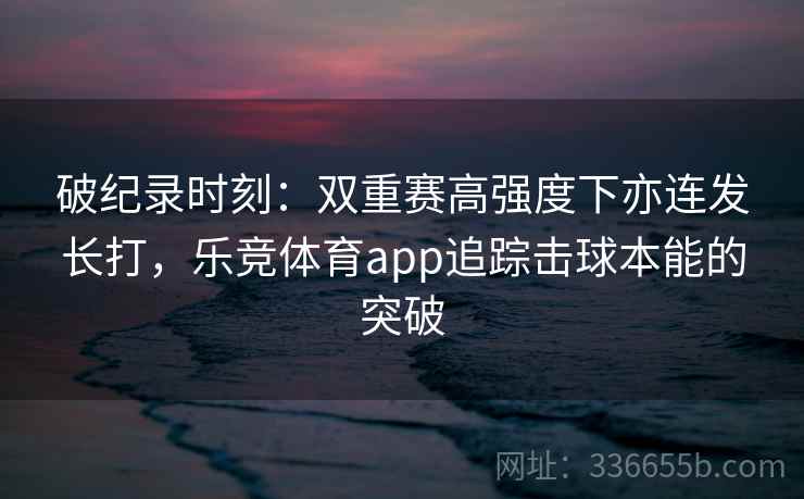 破纪录时刻：双重赛高强度下亦连发长打，乐竞体育app追踪击球本能的突破