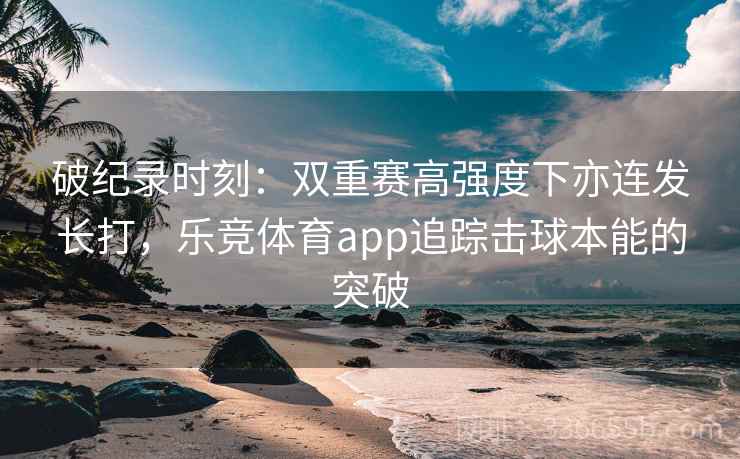 破纪录时刻：双重赛高强度下亦连发长打，乐竞体育app追踪击球本能的突破