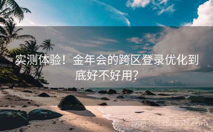 实测体验！金年会的跨区登录优化到底好不好用？