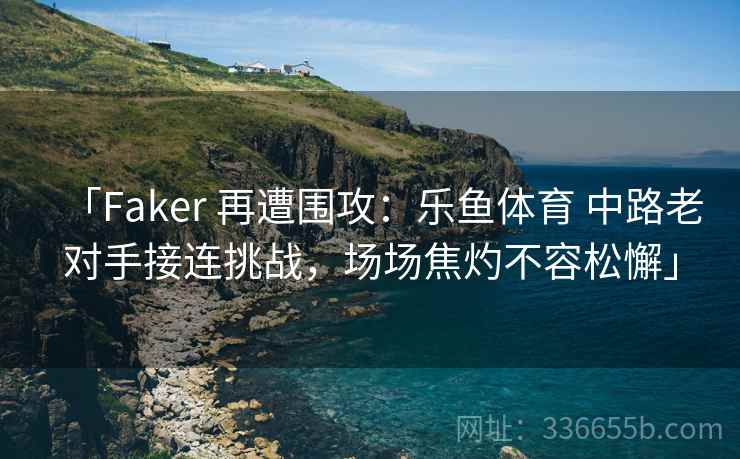 「Faker 再遭围攻：乐鱼体育 中路老对手接连挑战，场场焦灼不容松懈」