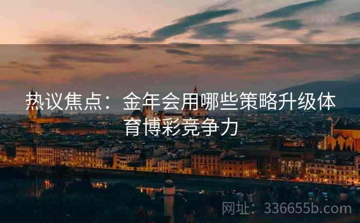 热议焦点：金年会用哪些策略升级体育博彩竞争力