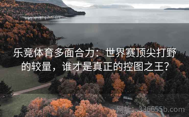 乐竞体育多面合力：世界赛顶尖打野的较量，谁才是真正的控图之王？