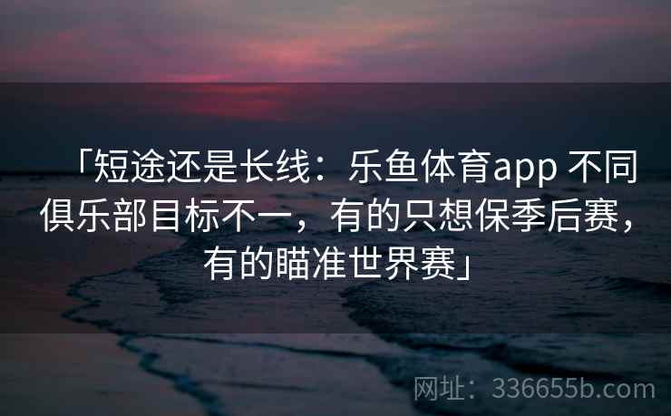 「短途还是长线：乐鱼体育app 不同俱乐部目标不一，有的只想保季后赛，有的瞄准世界赛」