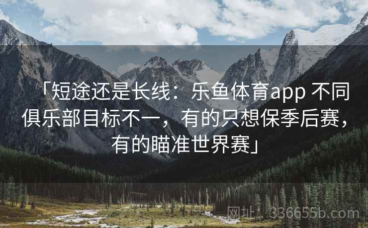 「短途还是长线：乐鱼体育app 不同俱乐部目标不一，有的只想保季后赛，有的瞄准世界赛」