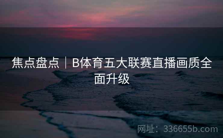 焦点盘点｜B体育五大联赛直播画质全面升级