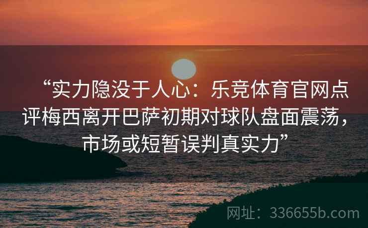 “实力隐没于人心：乐竞体育官网点评梅西离开巴萨初期对球队盘面震荡，市场或短暂误判真实力”