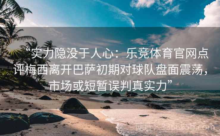 “实力隐没于人心：乐竞体育官网点评梅西离开巴萨初期对球队盘面震荡，市场或短暂误判真实力”