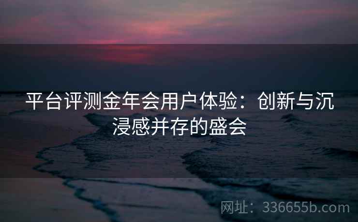 平台评测金年会用户体验：创新与沉浸感并存的盛会
