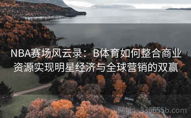 NBA赛场风云录：B体育如何整合商业资源实现明星经济与全球营销的双赢