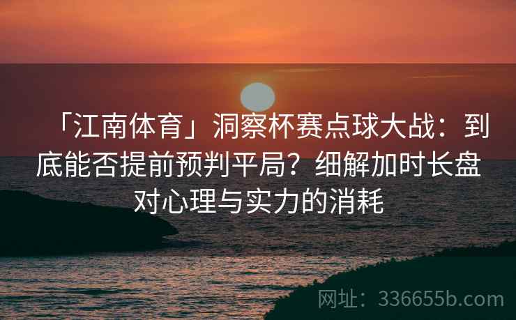 「江南体育」洞察杯赛点球大战：到底能否提前预判平局？细解加时长盘对心理与实力的消耗