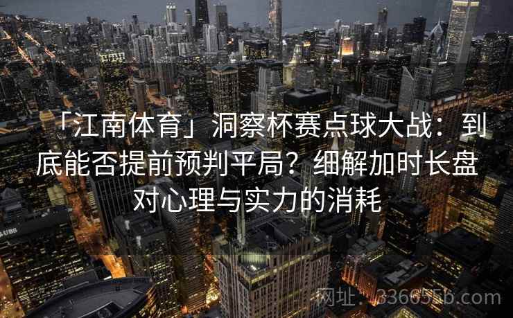 「江南体育」洞察杯赛点球大战：到底能否提前预判平局？细解加时长盘对心理与实力的消耗
