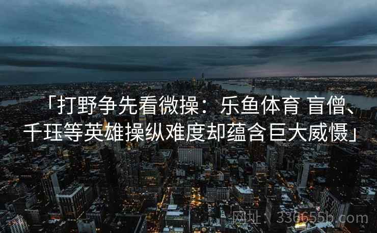 「打野争先看微操：乐鱼体育 盲僧、千珏等英雄操纵难度却蕴含巨大威慑」