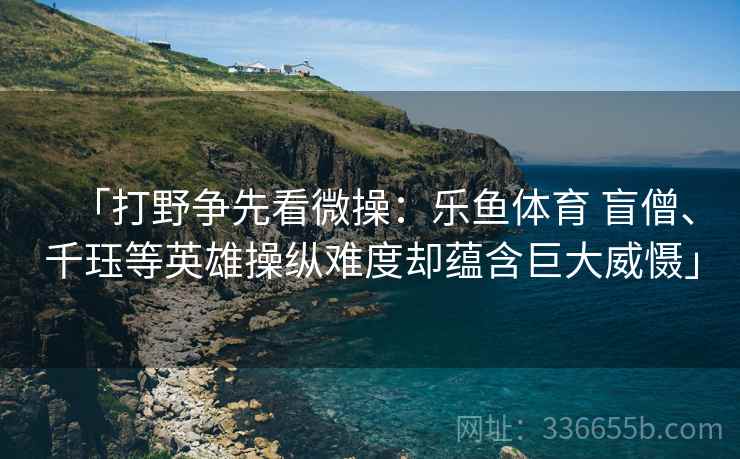 「打野争先看微操：乐鱼体育 盲僧、千珏等英雄操纵难度却蕴含巨大威慑」