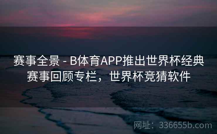 赛事全景 - B体育APP推出世界杯经典赛事回顾专栏，世界杯竞猜软件