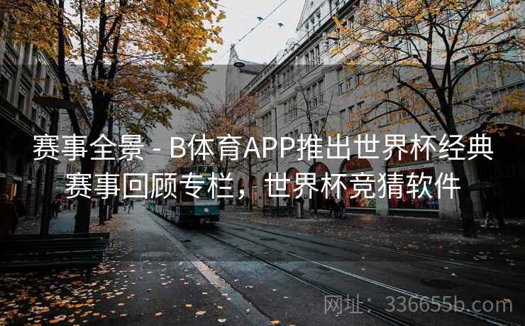 赛事全景 - B体育APP推出世界杯经典赛事回顾专栏，世界杯竞猜软件